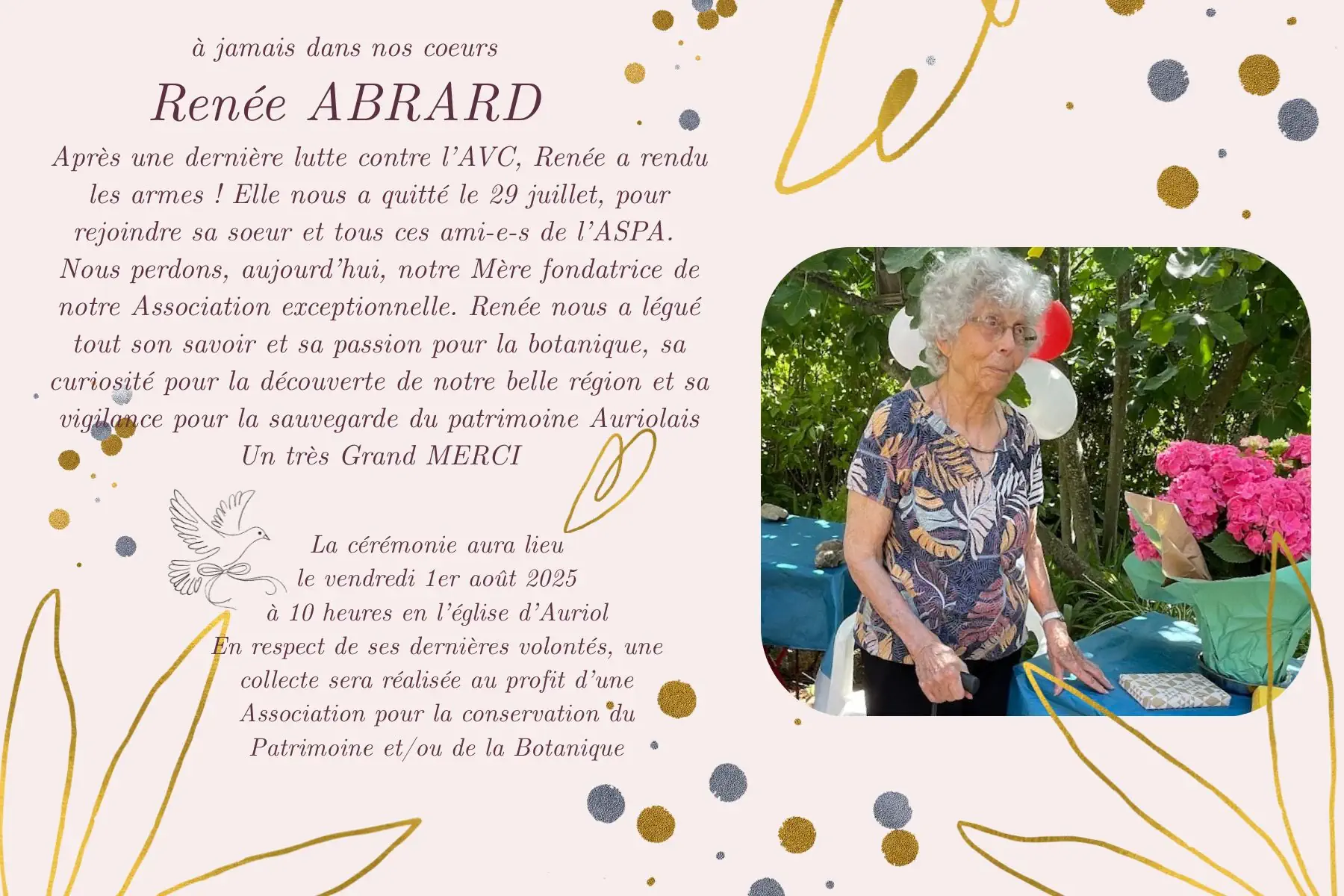 à jamais dans nos coeurs Renée ABRARD
Après une dernière lutte contre l'AVC, Renée a rendu les armes! Elle nous a quitté le 29 juillet, pour rejoindre sa soeur et tous ces ami-e-s de l'ASPA. Nous perdons, aujourd'hui, notre Mère fondatrice de notre Association exceptionnelle. Renée nous a légué tout son savoir et sa passion pour la botanique, sa curiosité pour la découverte de notre belle région et sa vigilance pour la sauvegarde du patrimoine Auriolais Un très Grand MERCI
La cérémonie aura lieu le vendredi 1er août 2025 à 10 heures en l'église d'Auriol En respect de ses dernières volontés, une collecte sera réalisée au profit d'une Association pour la conservation du Patrimoine et/ou de la Botanique